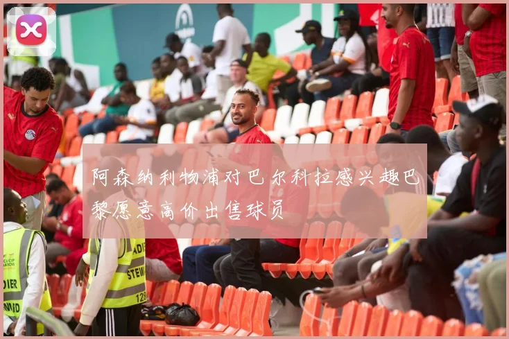 阿森纳利物浦对巴尔科拉感兴趣巴黎愿意高价出售球员