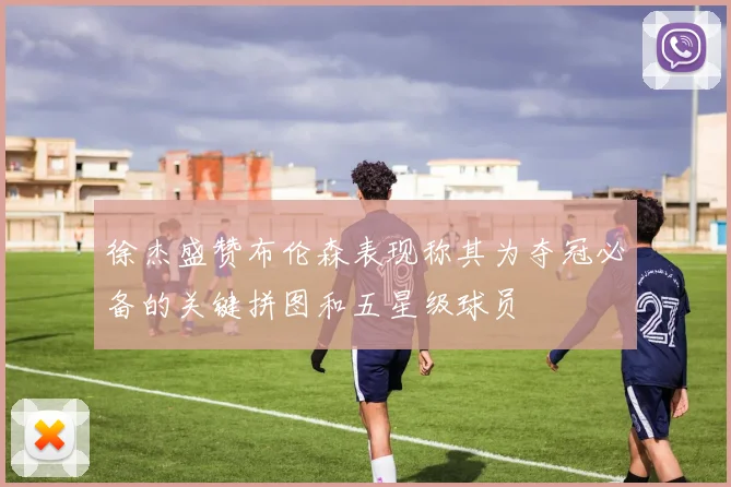 徐杰盛赞布伦森表现称其为夺冠必备的关键拼图和五星级球员