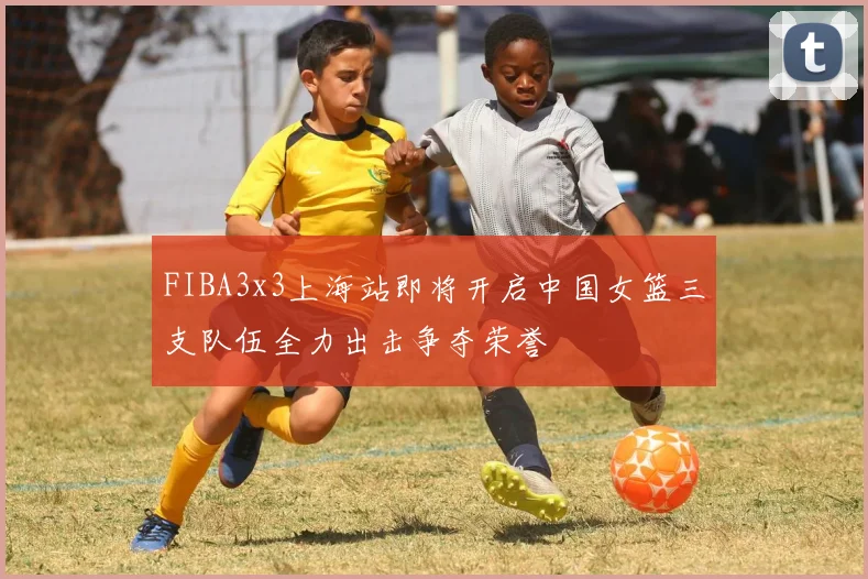 FIBA3x3上海站即将开启中国女篮三支队伍全力出击争夺荣誉