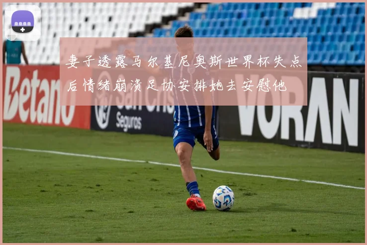 妻子透露马尔基尼奥斯世界杯失点后情绪崩溃足协安排她去安慰他