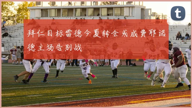 拜仁目标雷德今夏转会或成费耶诺德主场告别战