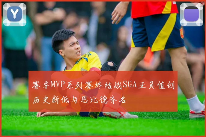 赛季MVP系列赛终结战SGA正负值创历史新低与恩比德齐名
