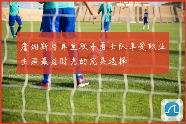 詹姆斯与库里联手勇士队享受职业生涯最后时光的完美选择
