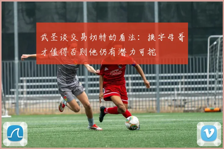 武圣谈交易切特的看法：换字母哥才值得否则他仍有潜力可挖